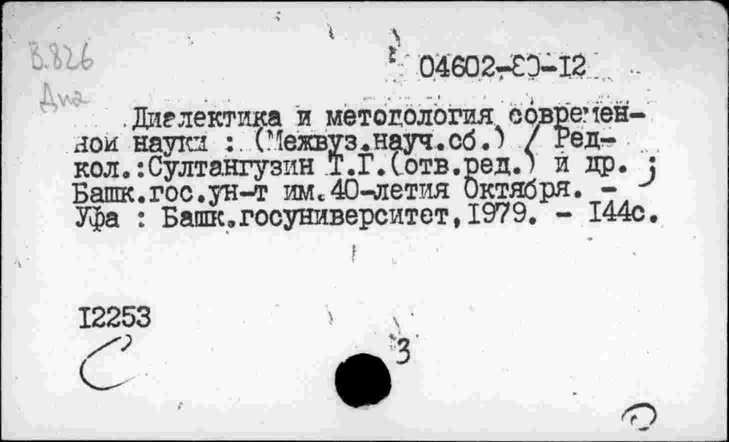 ﻿1 \
£ 04602^3-12 .
Алл«-	• '	< ' .*	'* - . '
.Диалектика и методология современной науки	(Межвуз. науч, об.) / Ред-
кол.: Султангузин Т. Г. (отв. ред. > и др. Башк.гос.ун-т им<40^летия Октября. - -Уфа : Башк.госуниверситет, 1979. - 144с
12253